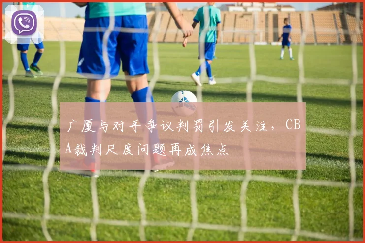 广厦与对手争议判罚引发关注，CBA裁判尺度问题再成焦点
